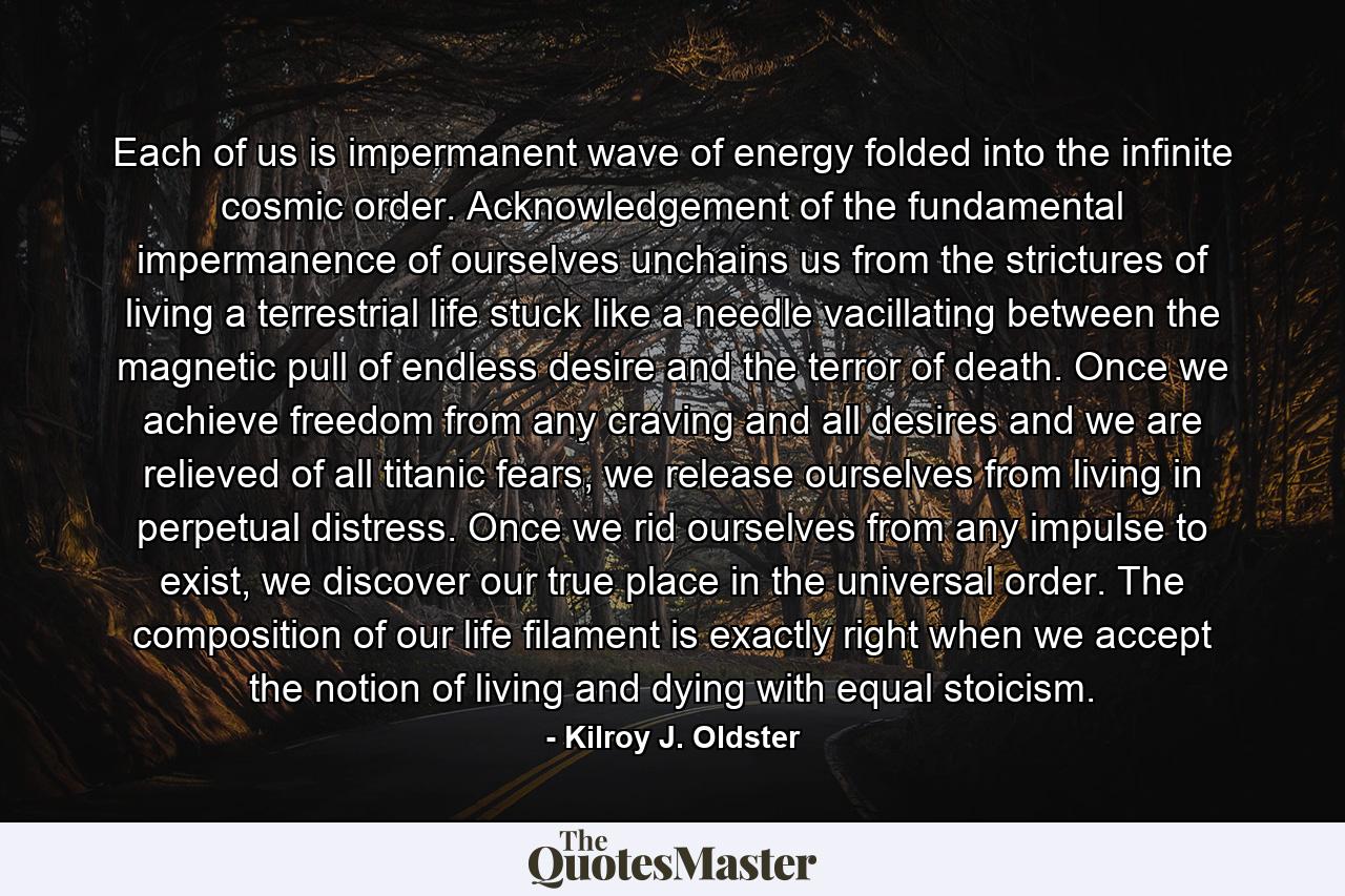 Each of us is impermanent wave of energy folded into the infinite cosmic order. Acknowledgement of the fundamental impermanence of ourselves unchains us from the strictures of living a terrestrial life stuck like a needle vacillating between the magnetic pull of endless desire and the terror of death. Once we achieve freedom from any craving and all desires and we are relieved of all titanic fears, we release ourselves from living in perpetual distress. Once we rid ourselves from any impulse to exist, we discover our true place in the universal order. The composition of our life filament is exactly right when we accept the notion of living and dying with equal stoicism. - Quote by Kilroy J. Oldster