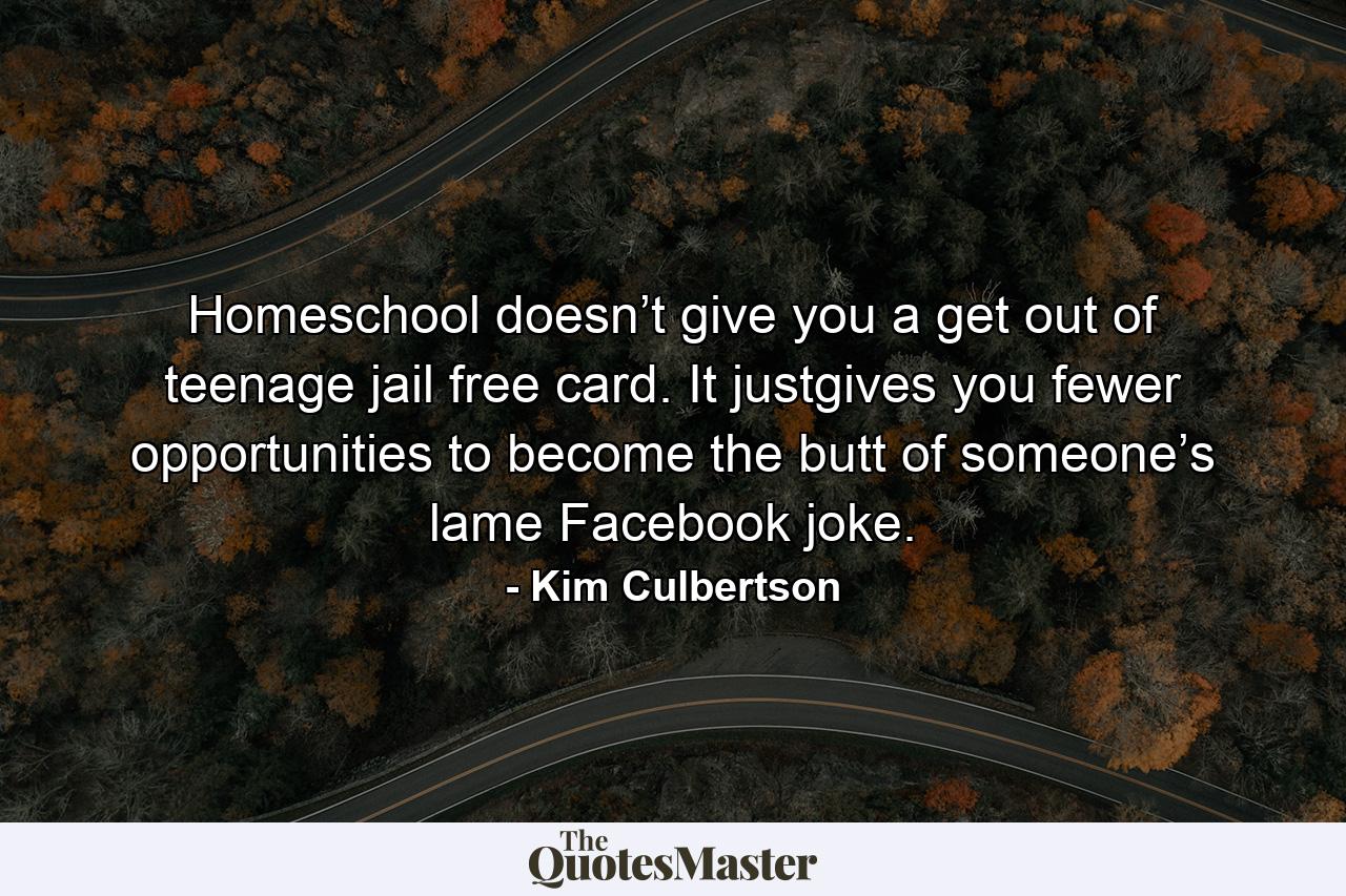 Homeschool doesn’t give you a get out of teenage jail free card. It justgives you fewer opportunities to become the butt of someone’s lame Facebook joke. - Quote by Kim Culbertson