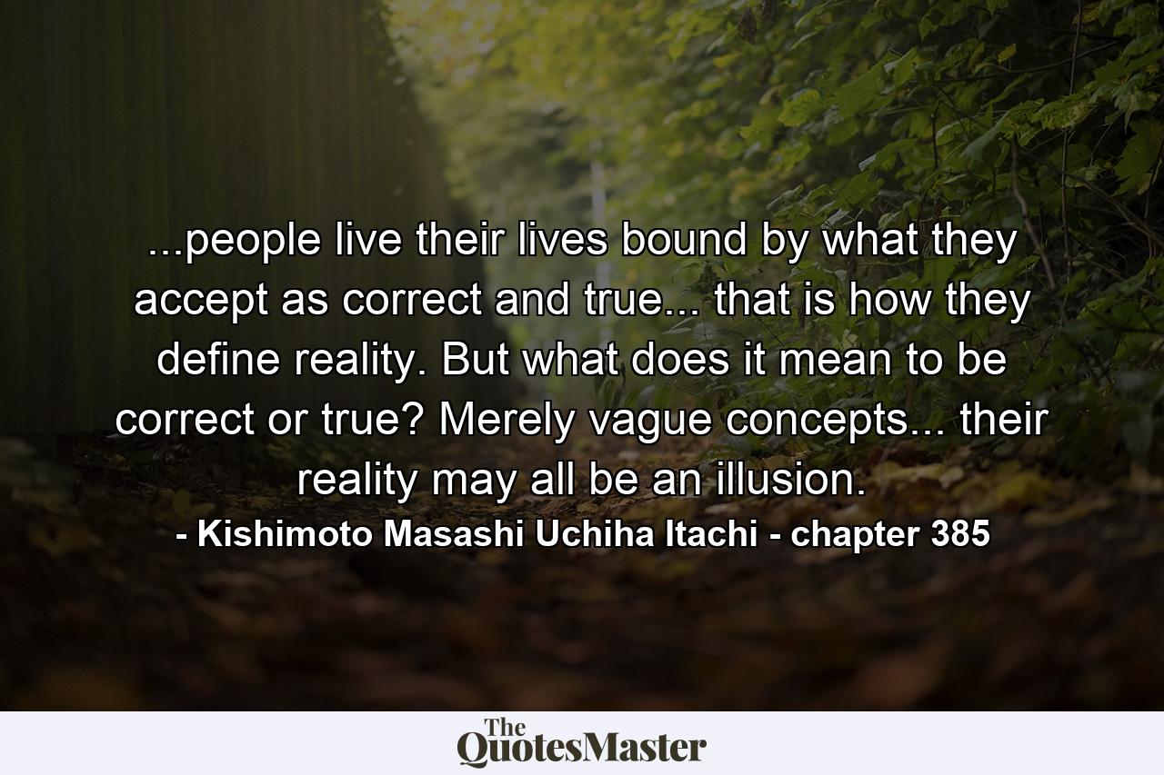 ...people live their lives bound by what they accept as correct and true... that is how they define reality. But what does it mean to be correct or true? Merely vague concepts... their reality may all be an illusion. - Quote by Kishimoto Masashi Uchiha Itachi - chapter 385