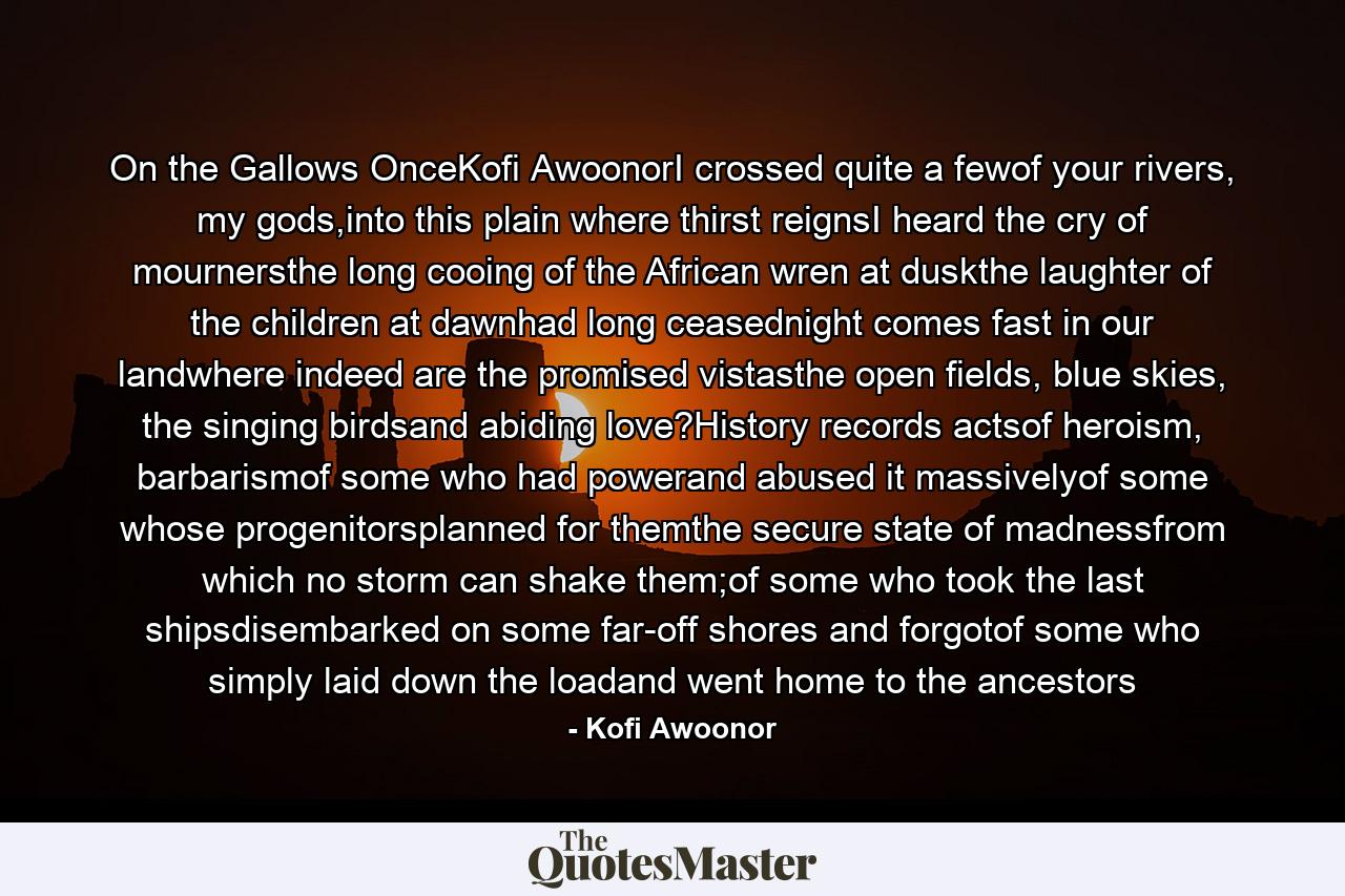 On the Gallows OnceKofi AwoonorI crossed quite a fewof your rivers, my gods,into this plain where thirst reignsI heard the cry of mournersthe long cooing of the African wren at duskthe laughter of the children at dawnhad long ceasednight comes fast in our landwhere indeed are the promised vistasthe open fields, blue skies, the singing birdsand abiding love?History records actsof heroism, barbarismof some who had powerand abused it massivelyof some whose progenitorsplanned for themthe secure state of madnessfrom which no storm can shake them;of some who took the last shipsdisembarked on some far-off shores and forgotof some who simply laid down the loadand went home to the ancestors - Quote by Kofi Awoonor