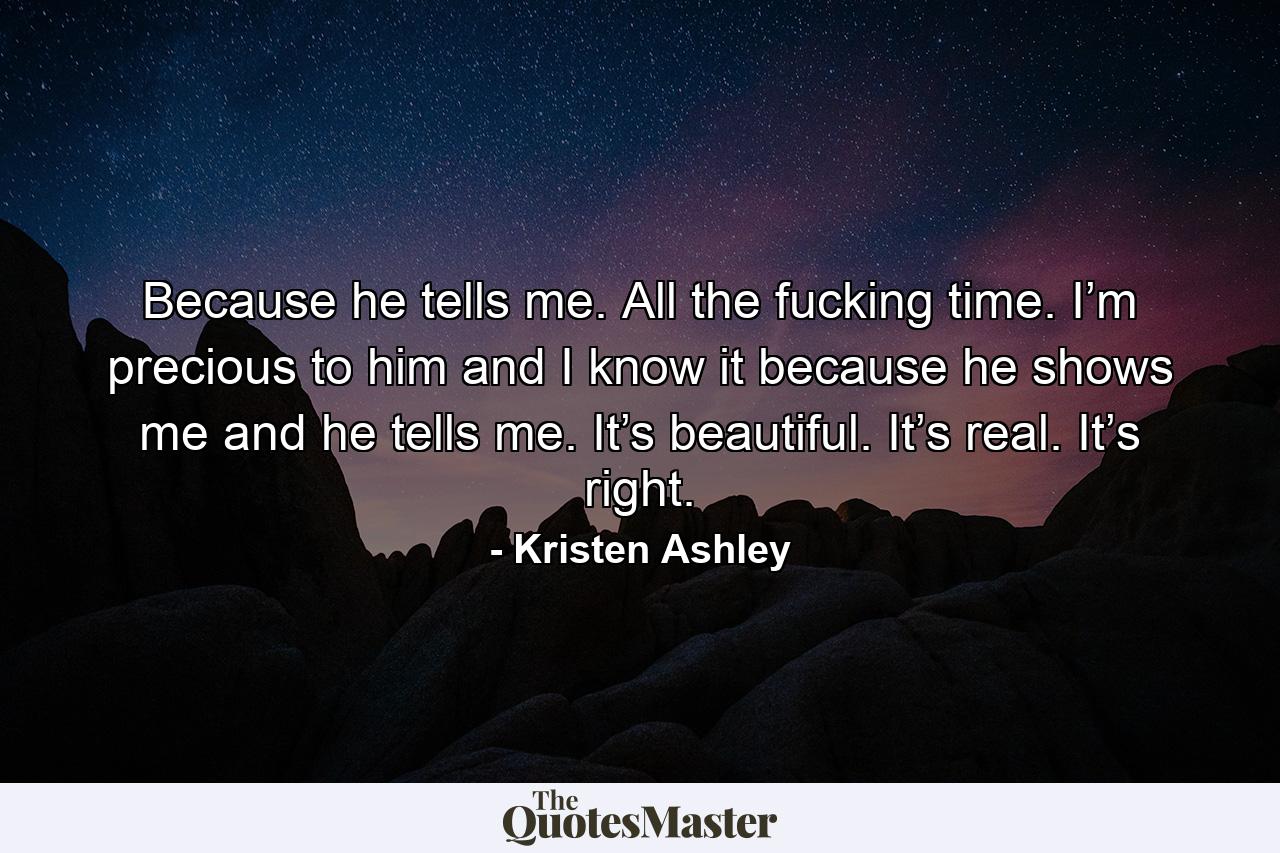 Because he tells me. All the fucking time. I’m precious to him and I know it because he shows me and he tells me. It’s beautiful. It’s real. It’s right. - Quote by Kristen Ashley