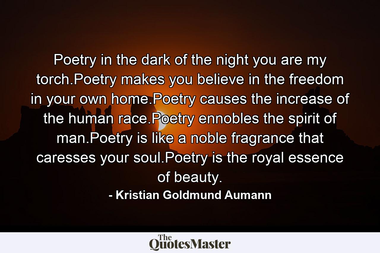 Poetry in the dark of the night you are my torch.Poetry makes you believe in the freedom in your own home.Poetry causes the increase of the human race.Poetry ennobles the spirit of man.Poetry is like a noble fragrance that caresses your soul.Poetry is the royal essence of beauty. - Quote by Kristian Goldmund Aumann