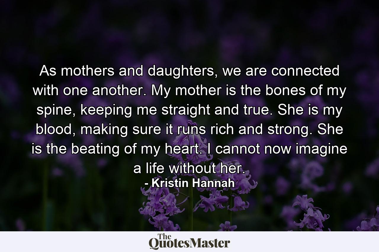 As mothers and daughters, we are connected with one another. My mother is the bones of my spine, keeping me straight and true. She is my blood, making sure it runs rich and strong. She is the beating of my heart. I cannot now imagine a life without her. - Quote by Kristin Hannah