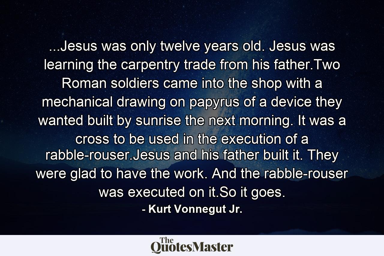 ...Jesus was only twelve years old. Jesus was learning the carpentry trade from his father.Two Roman soldiers came into the shop with a mechanical drawing on papyrus of a device they wanted built by sunrise the next morning. It was a cross to be used in the execution of a rabble-rouser.Jesus and his father built it. They were glad to have the work. And the rabble-rouser was executed on it.So it goes. - Quote by Kurt Vonnegut Jr.