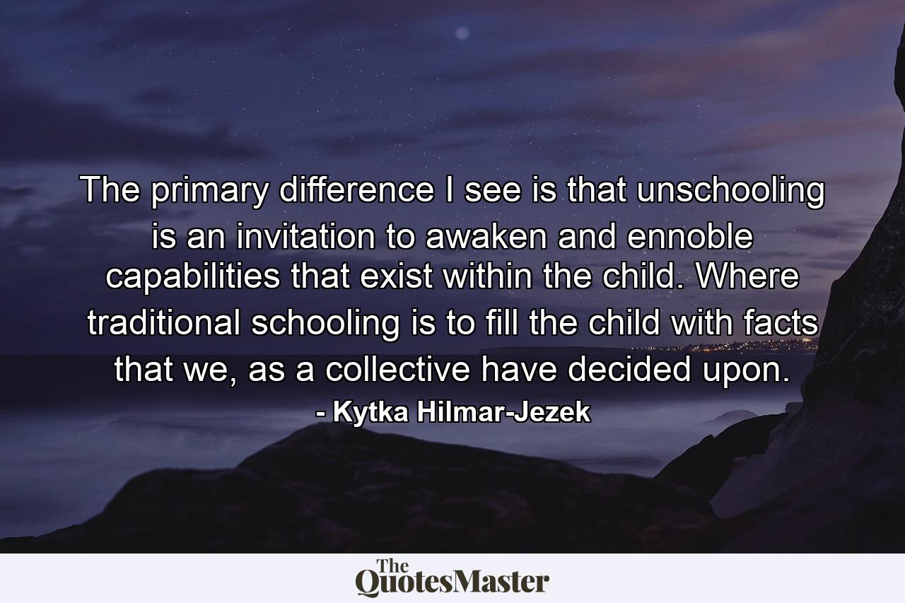 The primary difference I see is that unschooling is an invitation to awaken and ennoble capabilities that exist within the child. Where traditional schooling is to fill the child with facts that we, as a collective have decided upon. - Quote by Kytka Hilmar-Jezek