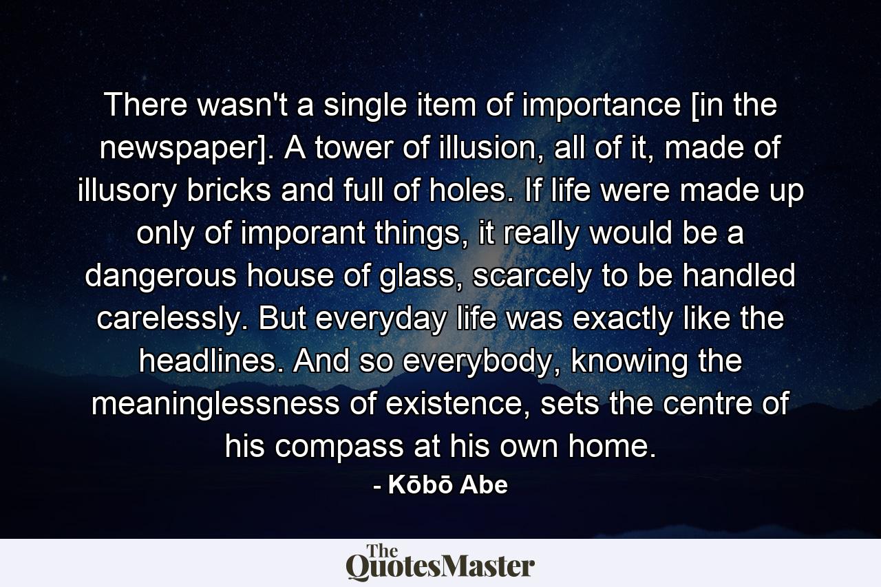 There wasn't a single item of importance [in the newspaper]. A tower of illusion, all of it, made of illusory bricks and full of holes. If life were made up only of imporant things, it really would be a dangerous house of glass, scarcely to be handled carelessly. But everyday life was exactly like the headlines. And so everybody, knowing the meaninglessness of existence, sets the centre of his compass at his own home. - Quote by Kōbō Abe