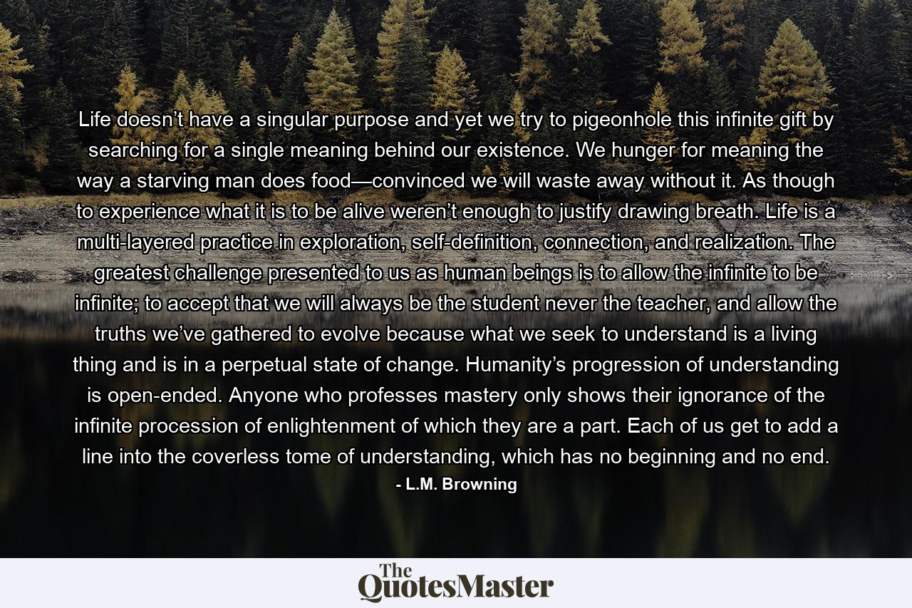 Life doesn’t have a singular purpose and yet we try to pigeonhole this infinite gift by searching for a single meaning behind our existence. We hunger for meaning the way a starving man does food—convinced we will waste away without it. As though to experience what it is to be alive weren’t enough to justify drawing breath. Life is a multi-layered practice in exploration, self-definition, connection, and realization. The greatest challenge presented to us as human beings is to allow the infinite to be infinite; to accept that we will always be the student never the teacher, and allow the truths we’ve gathered to evolve because what we seek to understand is a living thing and is in a perpetual state of change. Humanity’s progression of understanding is open-ended. Anyone who professes mastery only shows their ignorance of the infinite procession of enlightenment of which they are a part. Each of us get to add a line into the coverless tome of understanding, which has no beginning and no end. - Quote by L.M. Browning
