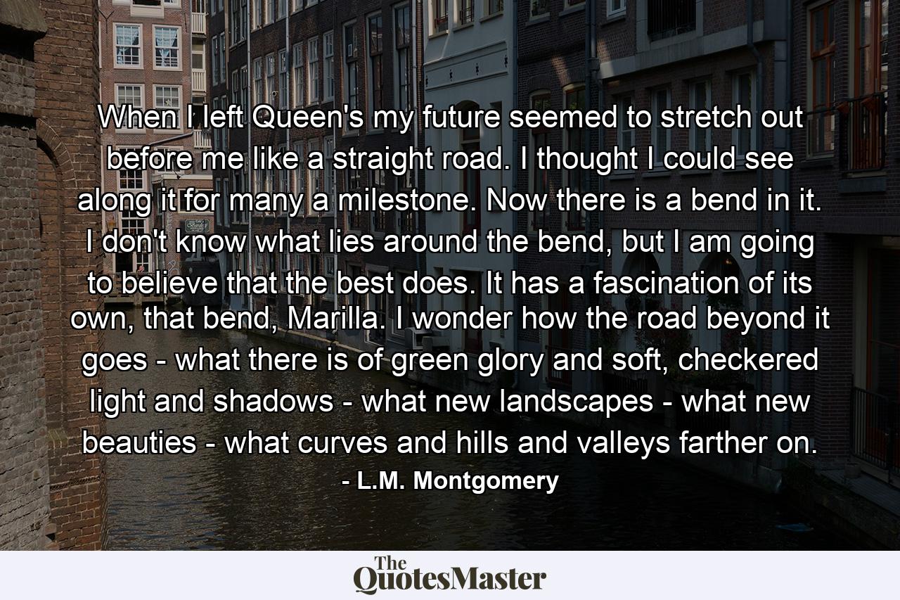 When I left Queen's my future seemed to stretch out before me like a straight road. I thought I could see along it for many a milestone. Now there is a bend in it. I don't know what lies around the bend, but I am going to believe that the best does. It has a fascination of its own, that bend, Marilla. I wonder how the road beyond it goes - what there is of green glory and soft, checkered light and shadows - what new landscapes - what new beauties - what curves and hills and valleys farther on. - Quote by L.M. Montgomery