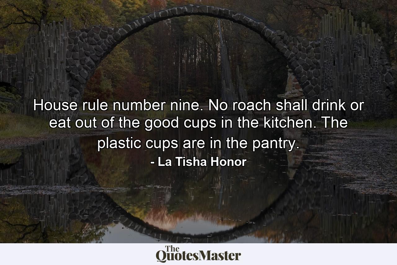 House rule number nine. No roach shall drink or eat out of the good cups in the kitchen. The plastic cups are in the pantry. - Quote by La Tisha Honor