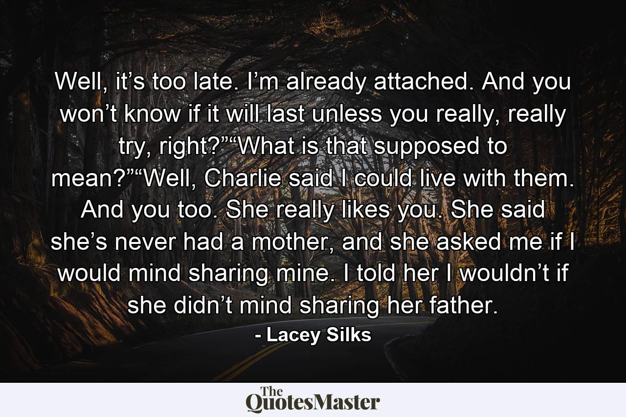 Well, it’s too late. I’m already attached. And you won’t know if it will last unless you really, really try, right?”“What is that supposed to mean?”“Well, Charlie said I could live with them. And you too. She really likes you. She said she’s never had a mother, and she asked me if I would mind sharing mine. I told her I wouldn’t if she didn’t mind sharing her father. - Quote by Lacey Silks