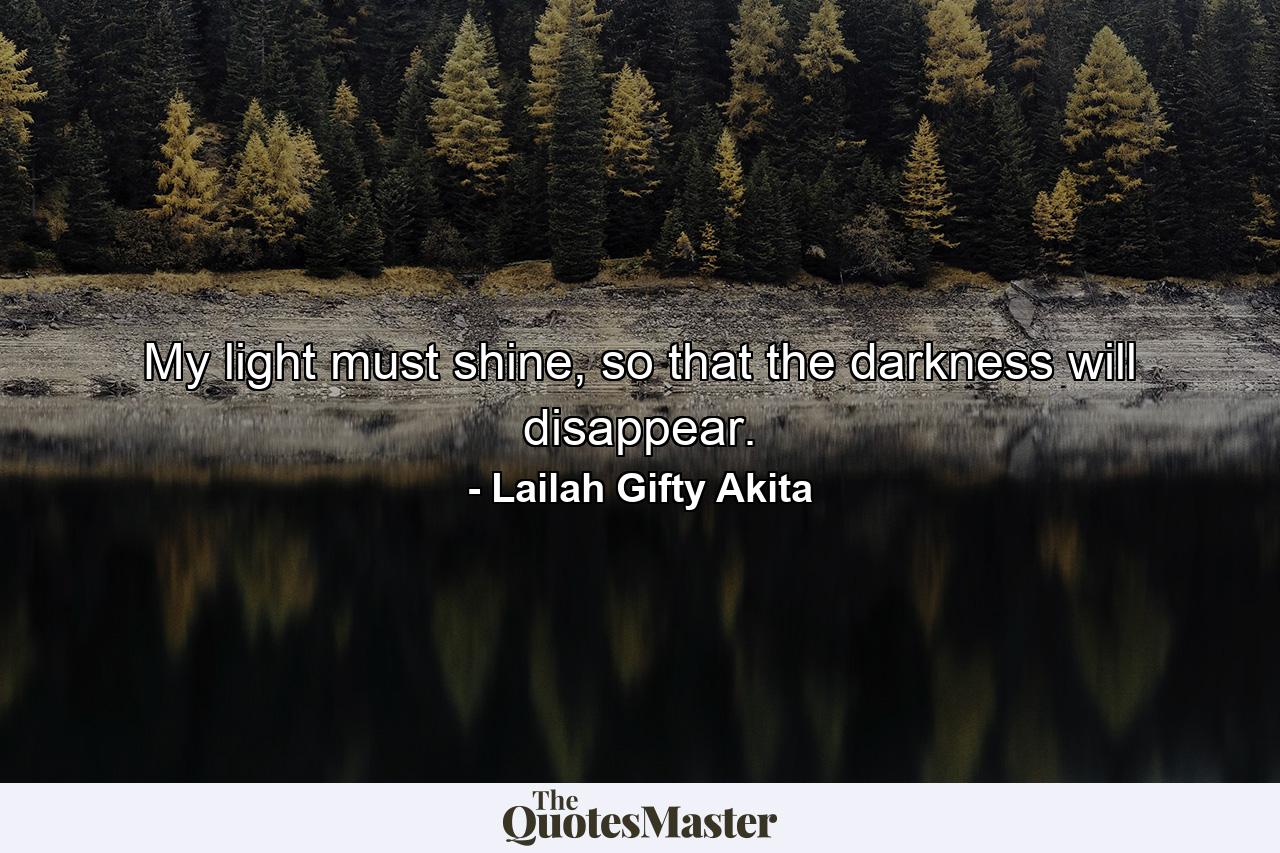 My light must shine, so that the darkness will disappear. - Quote by Lailah Gifty Akita