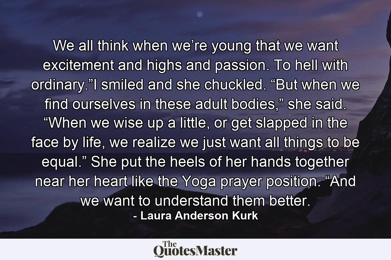 We all think when we’re young that we want excitement and highs and passion. To hell with ordinary.”I smiled and she chuckled. “But when we find ourselves in these adult bodies,” she said. “When we wise up a little, or get slapped in the face by life, we realize we just want all things to be equal.” She put the heels of her hands together near her heart like the Yoga prayer position. “And we want to understand them better. - Quote by Laura Anderson Kurk