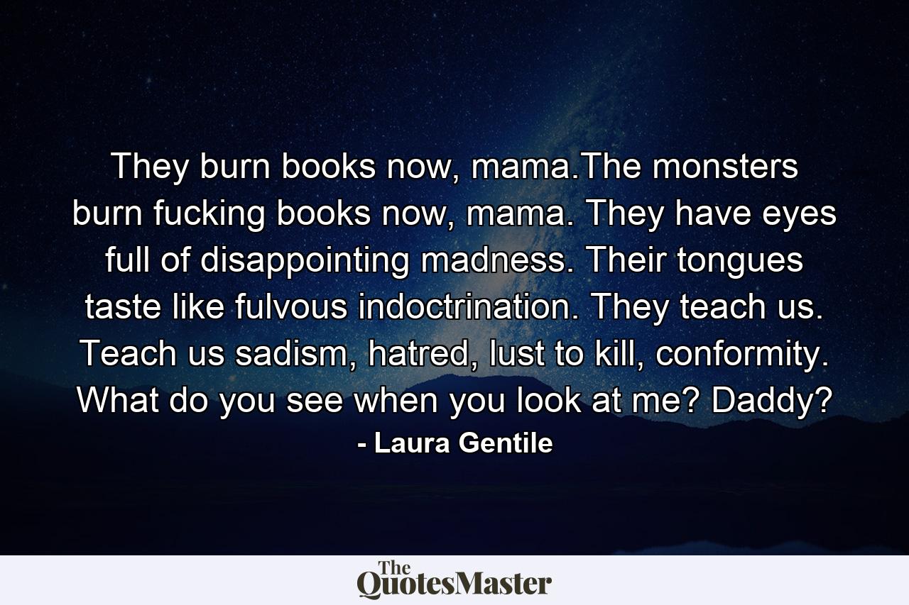 They burn books now, mama.The monsters burn fucking books now, mama. They have eyes full of disappointing madness. Their tongues taste like fulvous indoctrination. They teach us. Teach us sadism, hatred, lust to kill, conformity. What do you see when you look at me? Daddy? - Quote by Laura Gentile