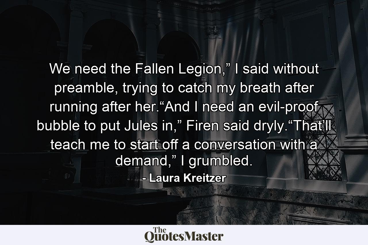 We need the Fallen Legion,” I said without preamble, trying to catch my breath after running after her.“And I need an evil-proof bubble to put Jules in,” Firen said dryly.“That’ll teach me to start off a conversation with a demand,” I grumbled. - Quote by Laura Kreitzer