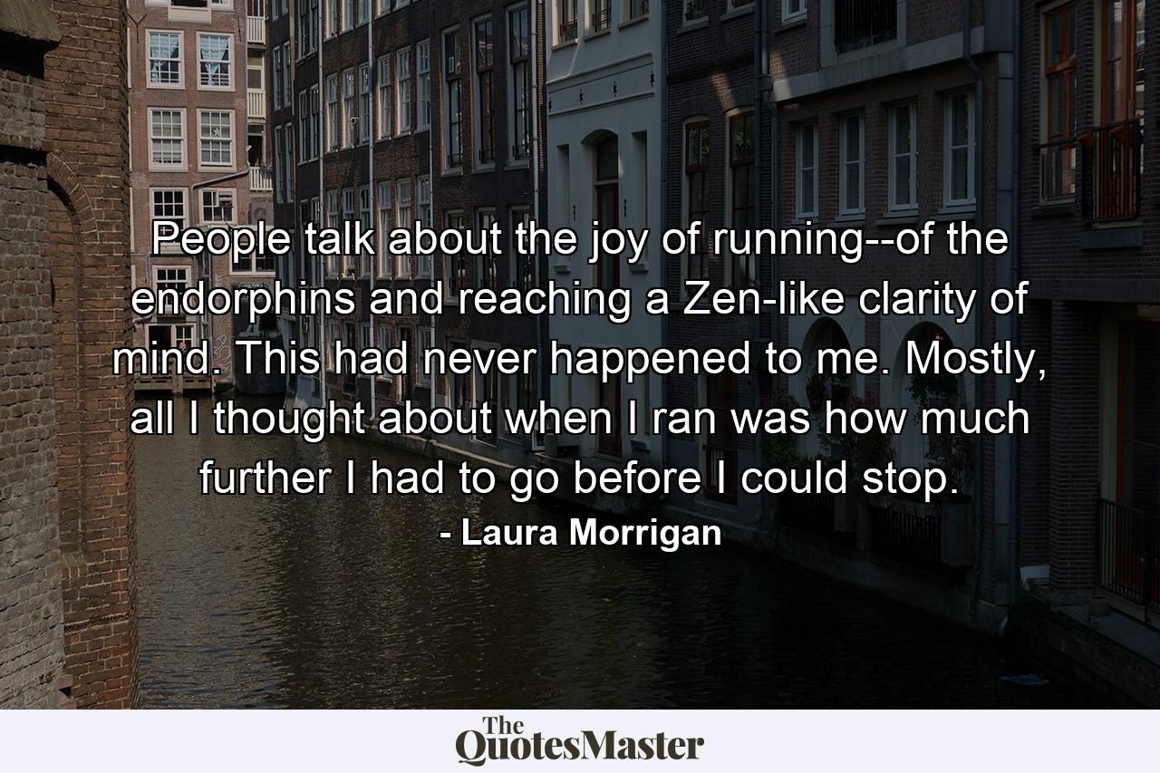 People talk about the joy of running--of the endorphins and reaching a Zen-like clarity of mind. This had never happened to me. Mostly, all I thought about when I ran was how much further I had to go before I could stop. - Quote by Laura Morrigan