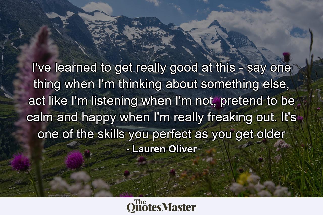 I've learned to get really good at this - say one thing when I'm thinking about something else, act like I'm listening when I'm not, pretend to be calm and happy when I'm really freaking out. It's one of the skills you perfect as you get older - Quote by Lauren Oliver