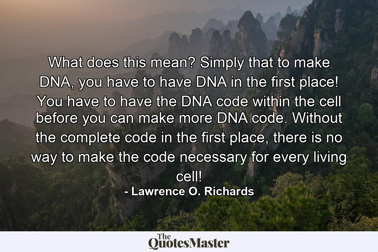 What does this mean? Simply that to make DNA, you have to have DNA in the first place! You have to have the DNA code within the cell before you can make more DNA code. Without the complete code in the first place, there is no way to make the code necessary for every living cell! - Quote by Lawrence O. Richards