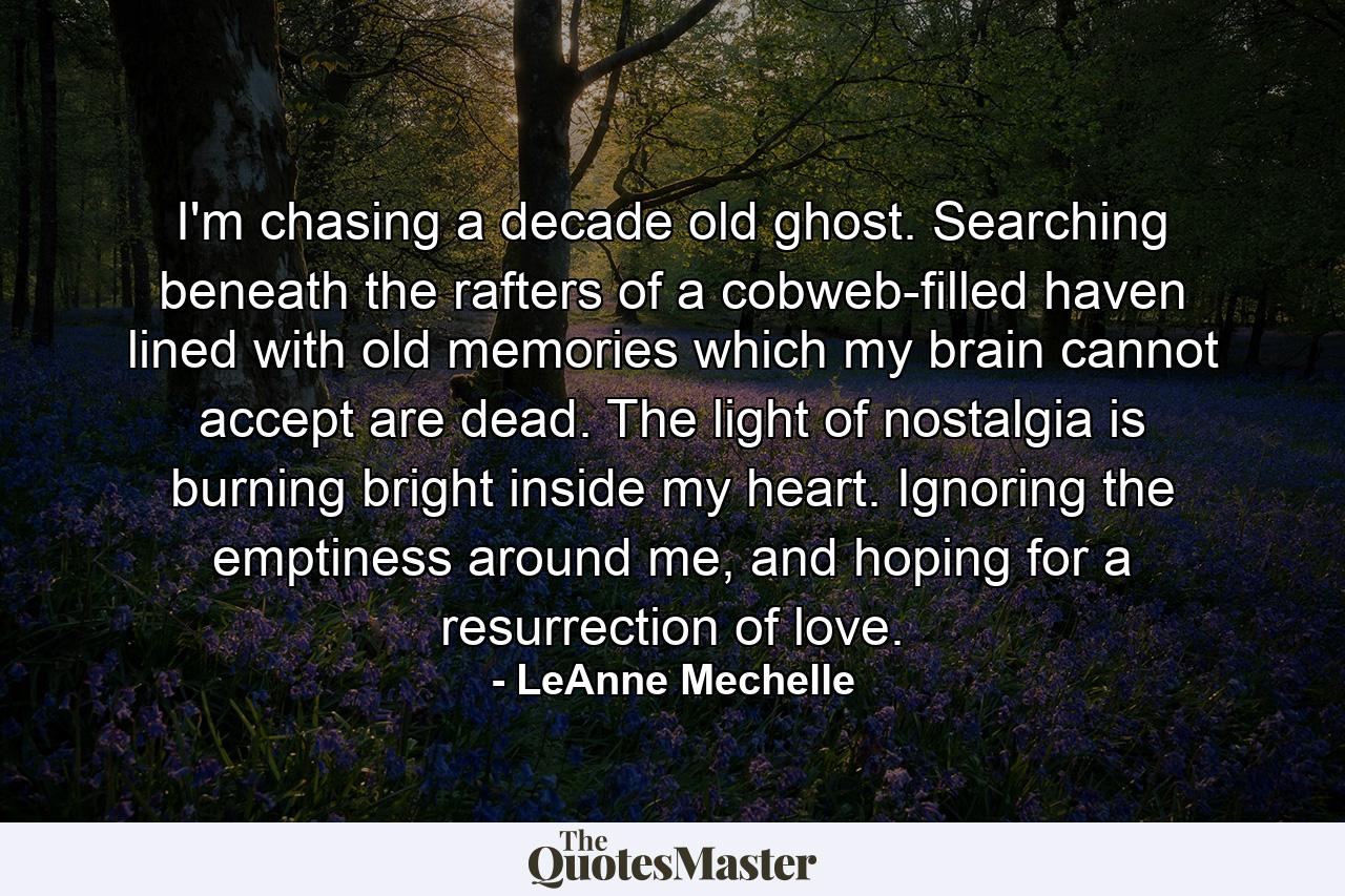 I'm chasing a decade old ghost. Searching beneath the rafters of a cobweb-filled haven lined with old memories which my brain cannot accept are dead. The light of nostalgia is burning bright inside my heart. Ignoring the emptiness around me, and hoping for a resurrection of love. - Quote by LeAnne Mechelle