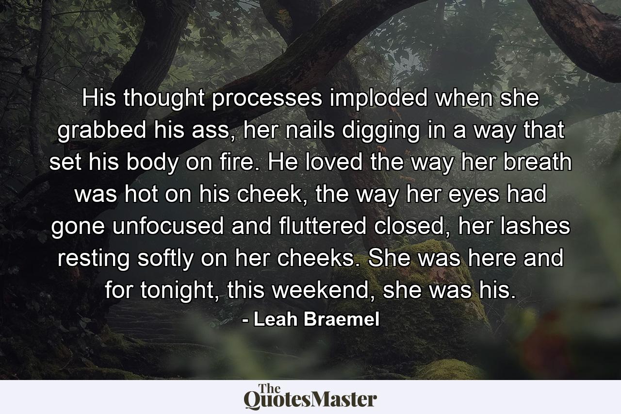 His thought processes imploded when she grabbed his ass, her nails digging in a way that set his body on fire. He loved the way her breath was hot on his cheek, the way her eyes had gone unfocused and fluttered closed, her lashes resting softly on her cheeks. She was here and for tonight, this weekend, she was his. - Quote by Leah Braemel