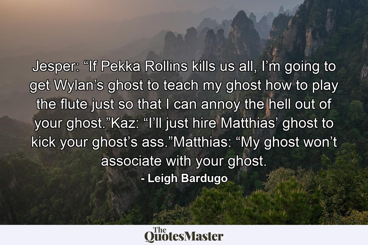 Jesper: “If Pekka Rollins kills us all, I’m going to get Wylan’s ghost to teach my ghost how to play the flute just so that I can annoy the hell out of your ghost.”Kaz: “I’ll just hire Matthias’ ghost to kick your ghost’s ass.”Matthias: “My ghost won’t associate with your ghost. - Quote by Leigh Bardugo