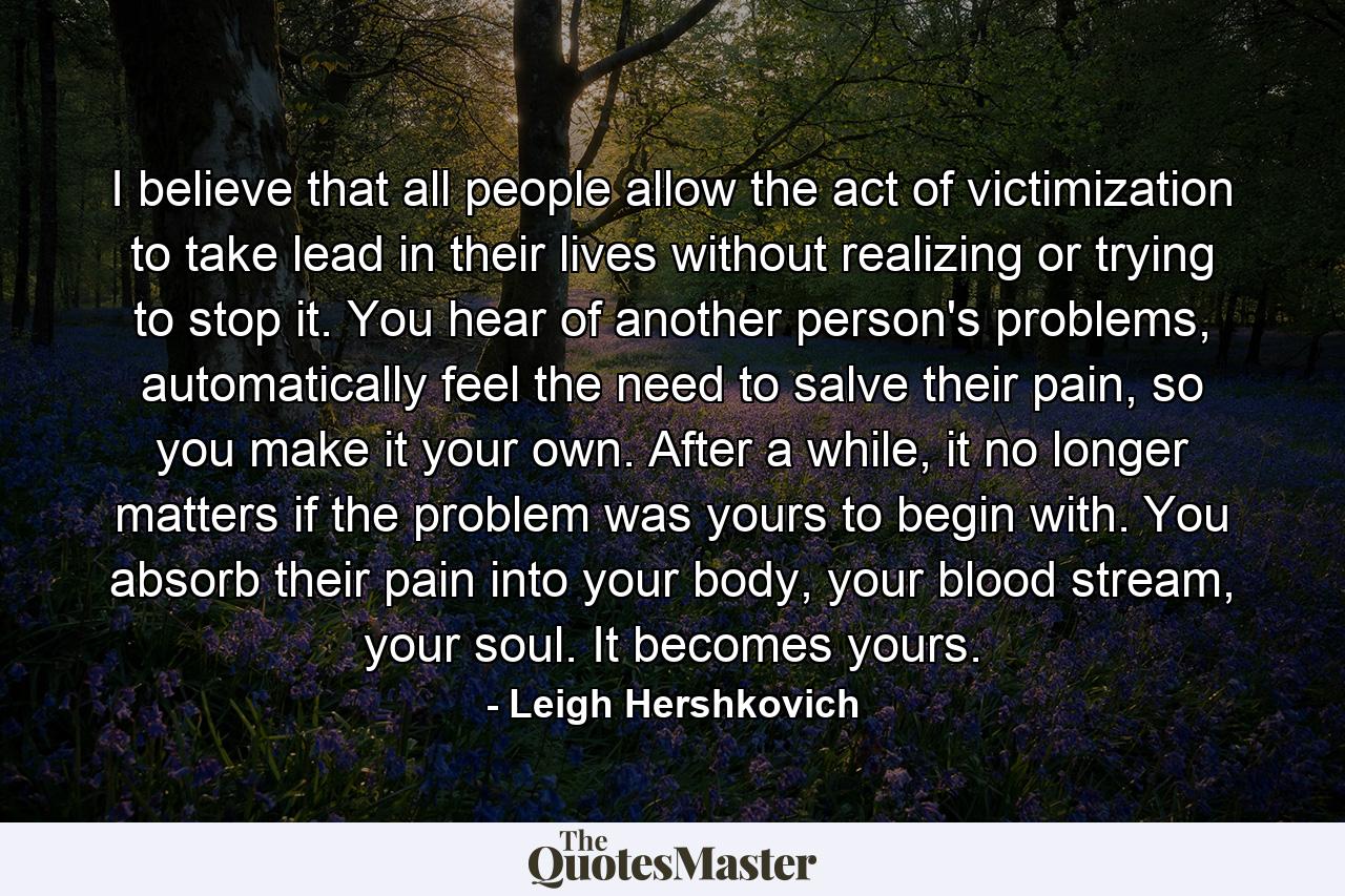 I believe that all people allow the act of victimization to take lead in their lives without realizing or trying to stop it. You hear of another person's problems, automatically feel the need to salve their pain, so you make it your own. After a while, it no longer matters if the problem was yours to begin with. You absorb their pain into your body, your blood stream, your soul. It becomes yours. - Quote by Leigh Hershkovich