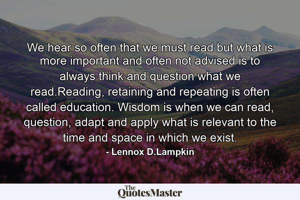 We hear so often that we must read but what is more important and often not advised is to always think and question what we read.Reading, retaining and repeating is often called education. Wisdom is when we can read, question, adapt and apply what is relevant to the time and space in which we exist. - Quote by Lennox D.Lampkin