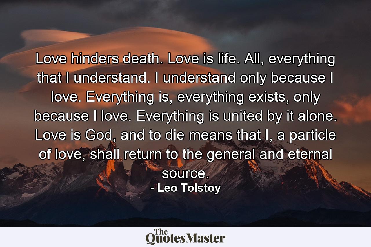 Love hinders death. Love is life. All, everything that I understand. I understand only because I love. Everything is, everything exists, only because I love. Everything is united by it alone. Love is God, and to die means that I, a particle of love, shall return to the general and eternal source. - Quote by Leo Tolstoy