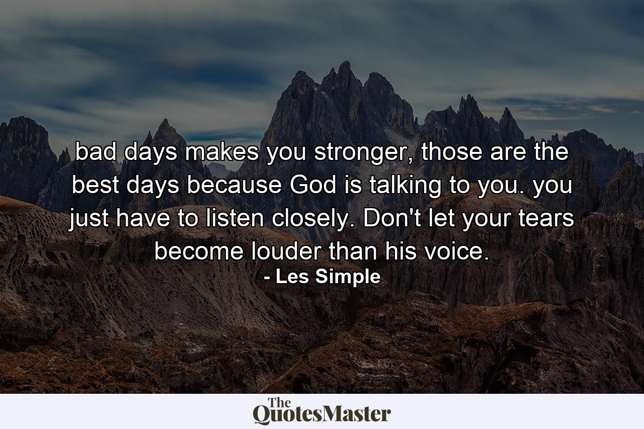 bad days makes you stronger, those are the best days because God is talking to you. you just have to listen closely. Don't let your tears become louder than his voice. - Quote by Les Simple