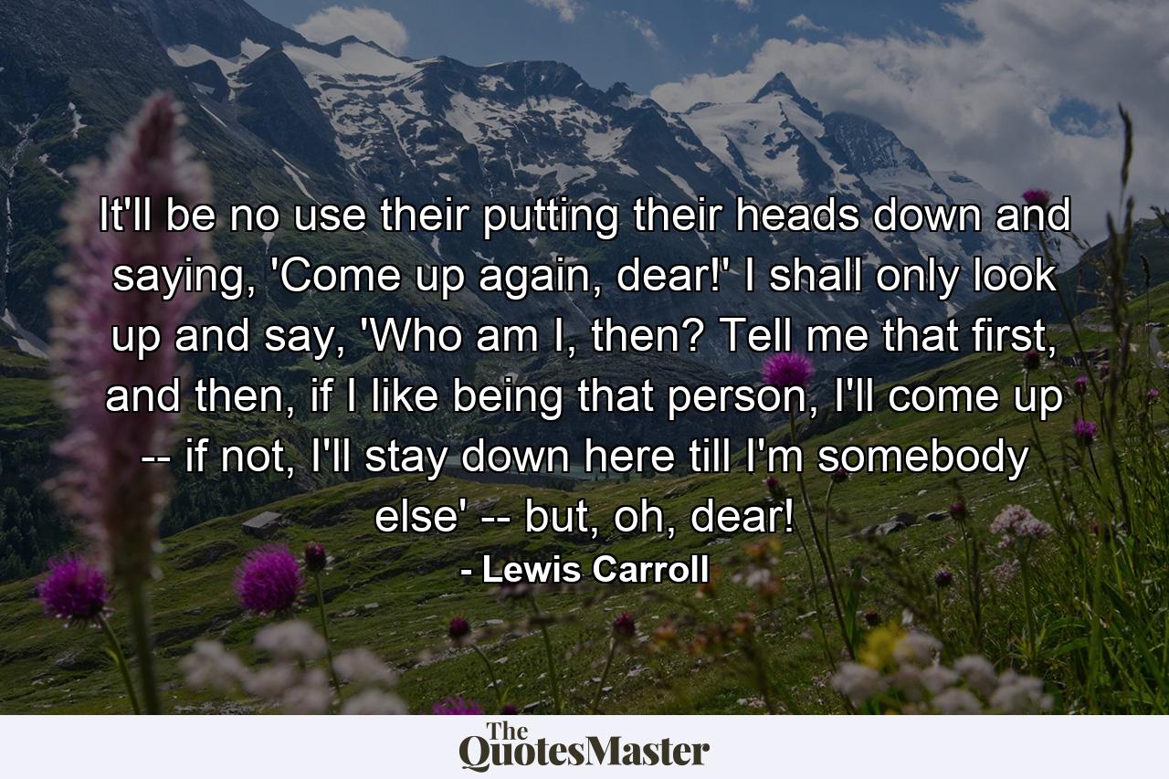 It'll be no use their putting their heads down and saying, 'Come up again, dear!' I shall only look up and say, 'Who am I, then? Tell me that first, and then, if I like being that person, I'll come up -- if not, I'll stay down here till I'm somebody else' -- but, oh, dear! - Quote by Lewis Carroll