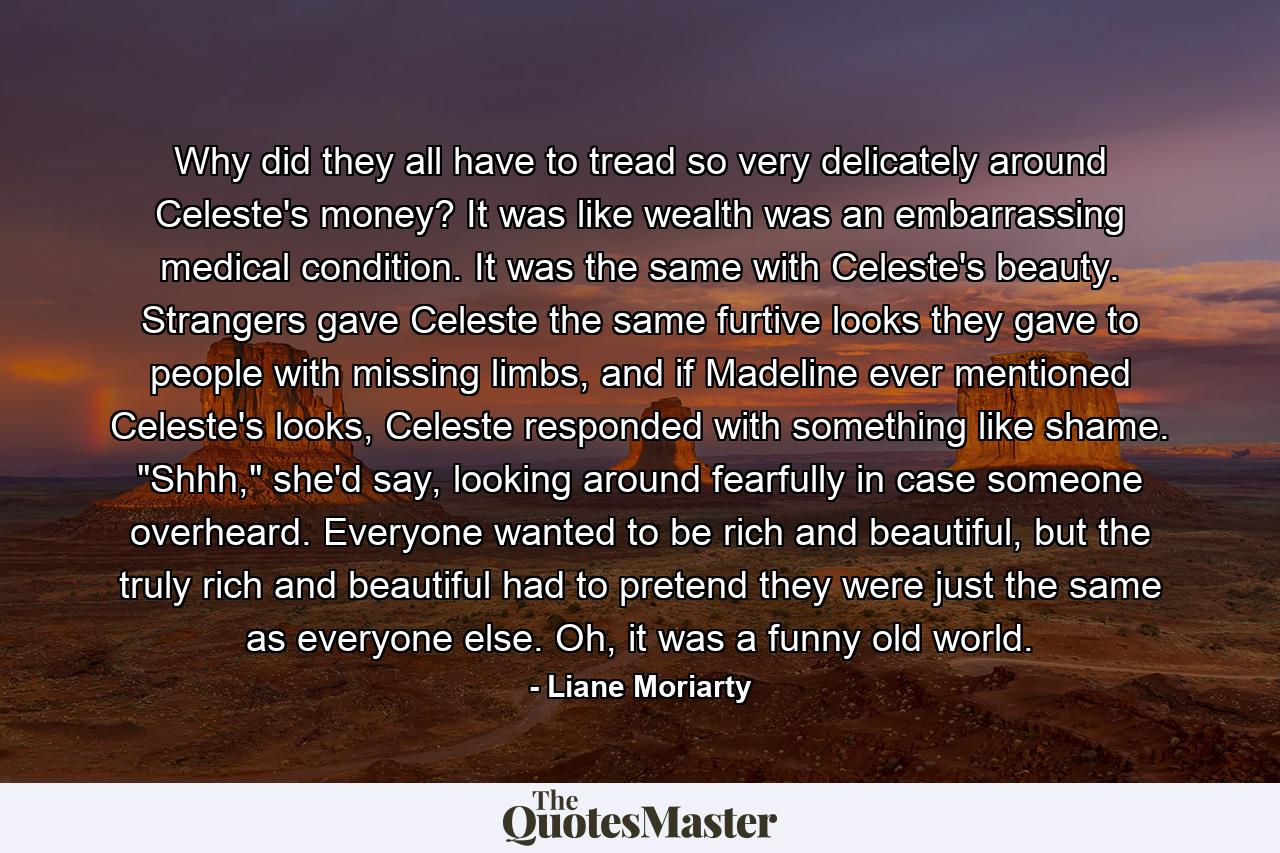 Why did they all have to tread so very delicately around Celeste's money? It was like wealth was an embarrassing medical condition. It was the same with Celeste's beauty. Strangers gave Celeste the same furtive looks they gave to people with missing limbs, and if Madeline ever mentioned Celeste's looks, Celeste responded with something like shame. 