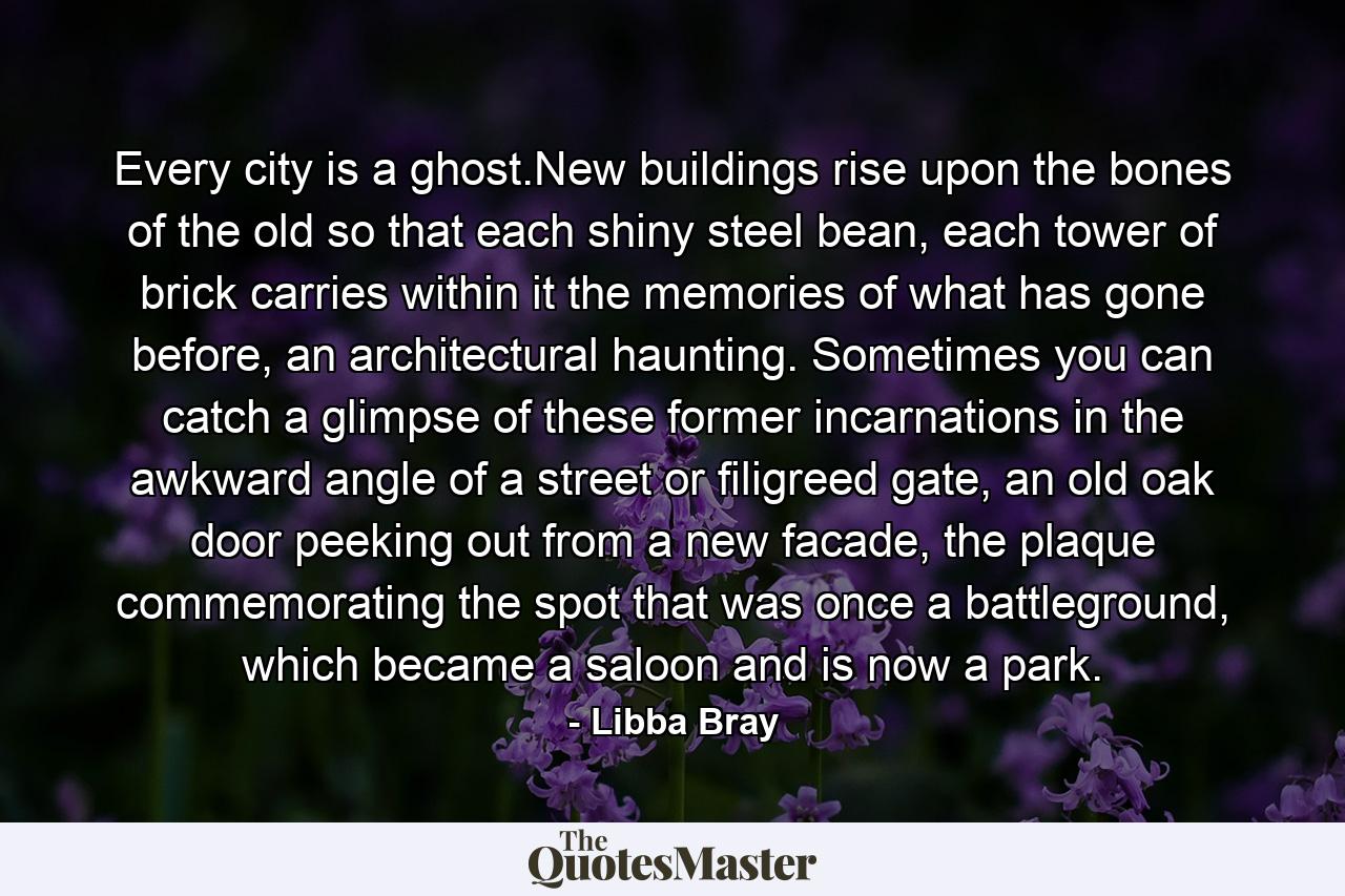 Every city is a ghost.New buildings rise upon the bones of the old so that each shiny steel bean, each tower of brick carries within it the memories of what has gone before, an architectural haunting. Sometimes you can catch a glimpse of these former incarnations in the awkward angle of a street or filigreed gate, an old oak door peeking out from a new facade, the plaque commemorating the spot that was once a battleground, which became a saloon and is now a park. - Quote by Libba Bray