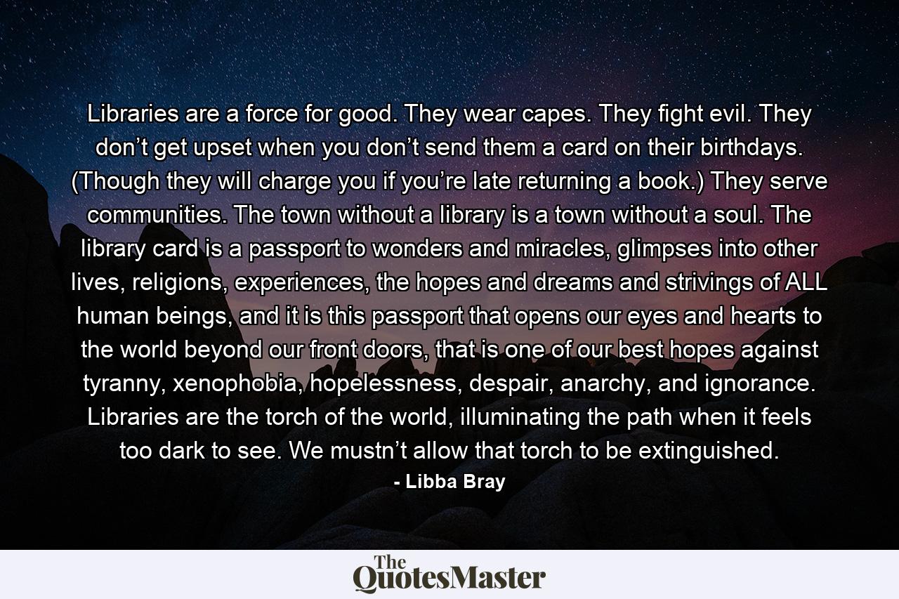 Libraries are a force for good. They wear capes. They fight evil. They don’t get upset when you don’t send them a card on their birthdays. (Though they will charge you if you’re late returning a book.) They serve communities. The town without a library is a town without a soul. The library card is a passport to wonders and miracles, glimpses into other lives, religions, experiences, the hopes and dreams and strivings of ALL human beings, and it is this passport that opens our eyes and hearts to the world beyond our front doors, that is one of our best hopes against tyranny, xenophobia, hopelessness, despair, anarchy, and ignorance. Libraries are the torch of the world, illuminating the path when it feels too dark to see. We mustn’t allow that torch to be extinguished. - Quote by Libba Bray