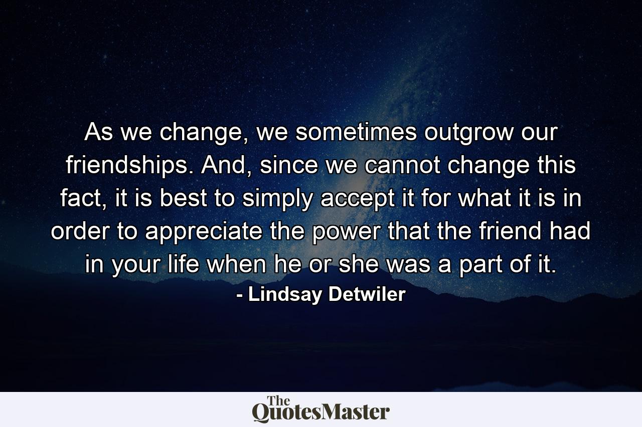 As we change, we sometimes outgrow our friendships. And, since we cannot change this fact, it is best to simply accept it for what it is in order to appreciate the power that the friend had in your life when he or she was a part of it. - Quote by Lindsay Detwiler