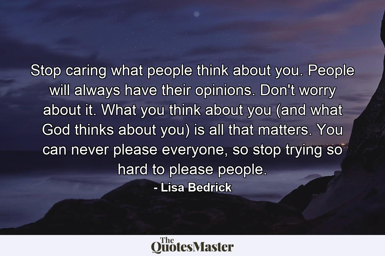 Stop caring what people think about you. People will always have their opinions. Don't worry about it. What you think about you (and what God thinks about you) is all that matters. You can never please everyone, so stop trying so hard to please people. - Quote by Lisa Bedrick