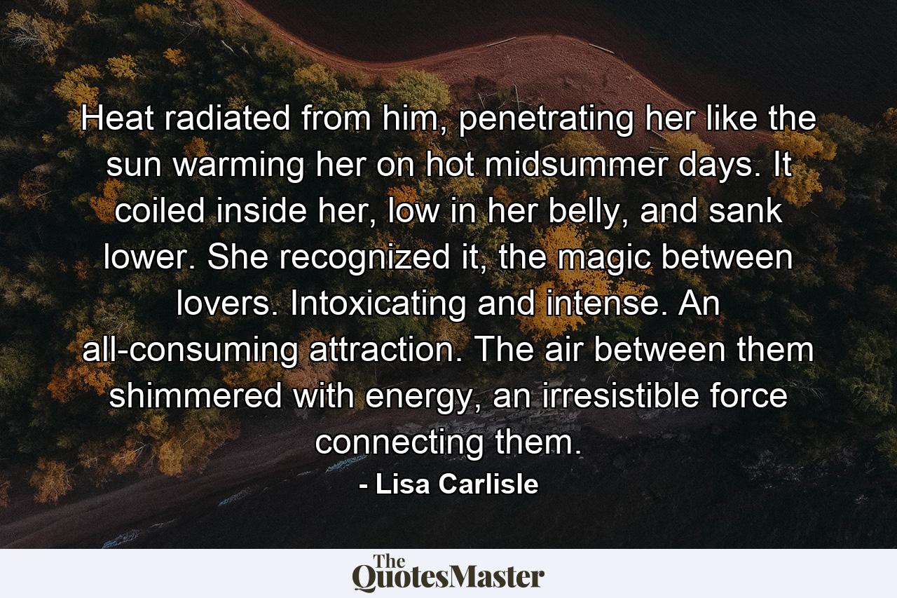 Heat radiated from him, penetrating her like the sun warming her on hot midsummer days. It coiled inside her, low in her belly, and sank lower. She recognized it, the magic between lovers. Intoxicating and intense. An all-consuming attraction. The air between them shimmered with energy, an irresistible force connecting them. - Quote by Lisa Carlisle