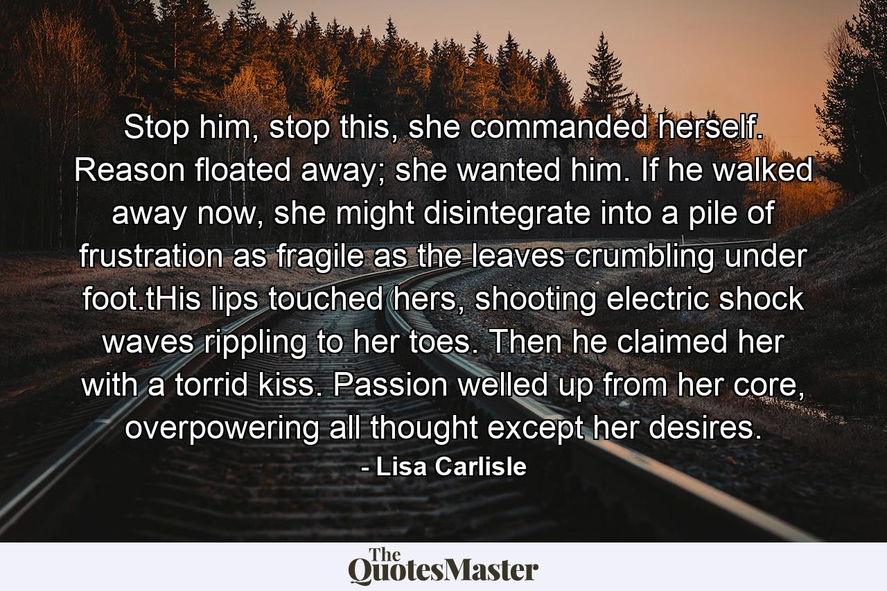 Stop him, stop this, she commanded herself. Reason floated away; she wanted him. If he walked away now, she might disintegrate into a pile of frustration as fragile as the leaves crumbling under foot.tHis lips touched hers, shooting electric shock waves rippling to her toes. Then he claimed her with a torrid kiss. Passion welled up from her core, overpowering all thought except her desires. - Quote by Lisa Carlisle