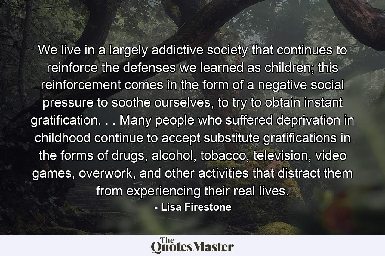 We live in a largely addictive society that continues to reinforce the defenses we learned as children; this reinforcement comes in the form of a negative social pressure to soothe ourselves, to try to obtain instant gratification. . . Many people who suffered deprivation in childhood continue to accept substitute gratifications in the forms of drugs, alcohol, tobacco, television, video games, overwork, and other activities that distract them from experiencing their real lives. - Quote by Lisa Firestone