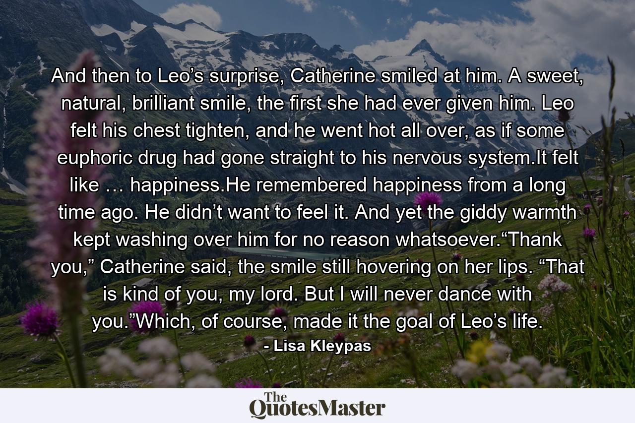 And then to Leo’s surprise, Catherine smiled at him. A sweet, natural, brilliant smile, the first she had ever given him. Leo felt his chest tighten, and he went hot all over, as if some euphoric drug had gone straight to his nervous system.It felt like … happiness.He remembered happiness from a long time ago. He didn’t want to feel it. And yet the giddy warmth kept washing over him for no reason whatsoever.“Thank you,” Catherine said, the smile still hovering on her lips. “That is kind of you, my lord. But I will never dance with you.”Which, of course, made it the goal of Leo’s life. - Quote by Lisa Kleypas