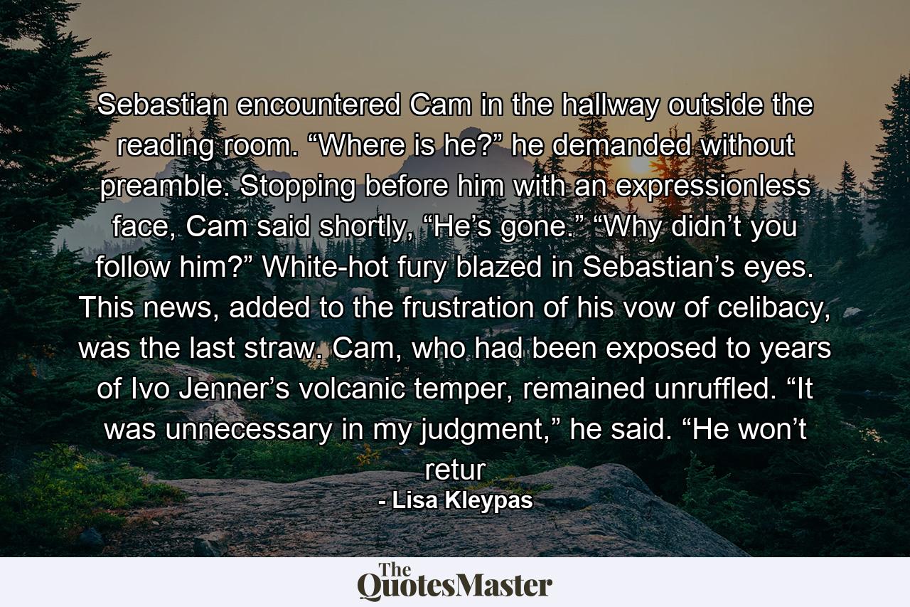 Sebastian encountered Cam in the hallway outside the reading room. “Where is he?” he demanded without preamble. Stopping before him with an expressionless face, Cam said shortly, “He’s gone.” “Why didn’t you follow him?” White-hot fury blazed in Sebastian’s eyes. This news, added to the frustration of his vow of celibacy, was the last straw. Cam, who had been exposed to years of Ivo Jenner’s volcanic temper, remained unruffled. “It was unnecessary in my judgment,” he said. “He won’t retur - Quote by Lisa Kleypas