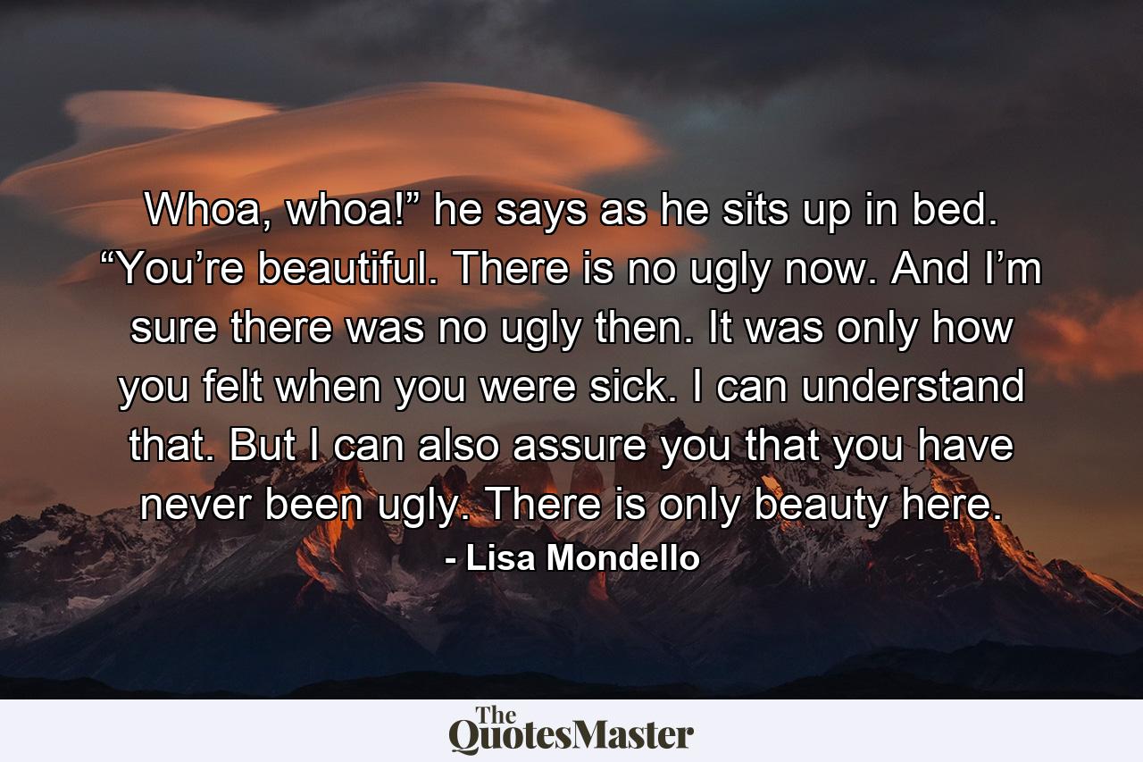 Whoa, whoa!” he says as he sits up in bed. “You’re beautiful. There is no ugly now. And I’m sure there was no ugly then. It was only how you felt when you were sick. I can understand that. But I can also assure you that you have never been ugly. There is only beauty here. - Quote by Lisa Mondello