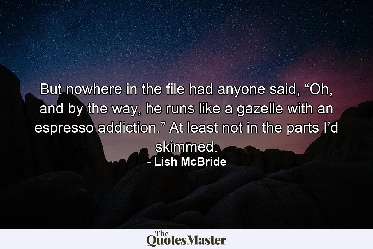 But nowhere in the file had anyone said, “Oh, and by the way, he runs like a gazelle with an espresso addiction.” At least not in the parts I’d skimmed. - Quote by Lish McBride