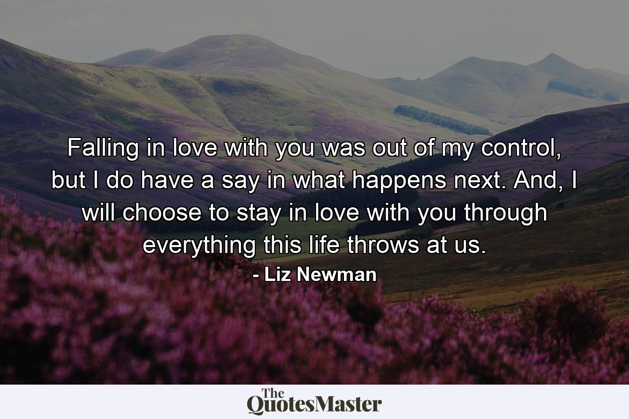 Falling in love with you was out of my control, but I do have a say in what happens next. And, I will choose to stay in love with you through everything this life throws at us. - Quote by Liz Newman