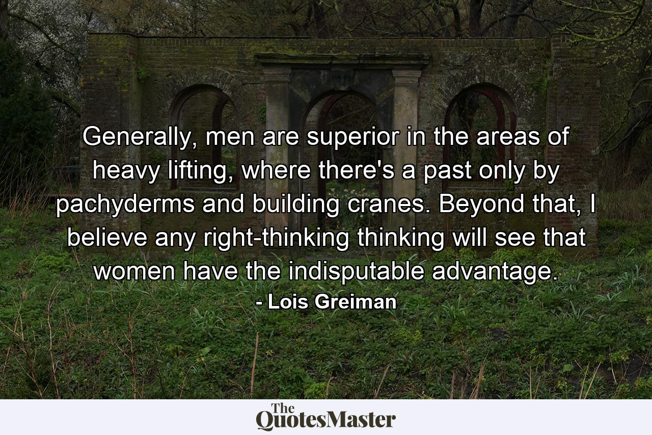 Generally, men are superior in the areas of heavy lifting, where there's a past only by pachyderms and building cranes. Beyond that, I believe any right-thinking thinking will see that women have the indisputable advantage. - Quote by Lois Greiman