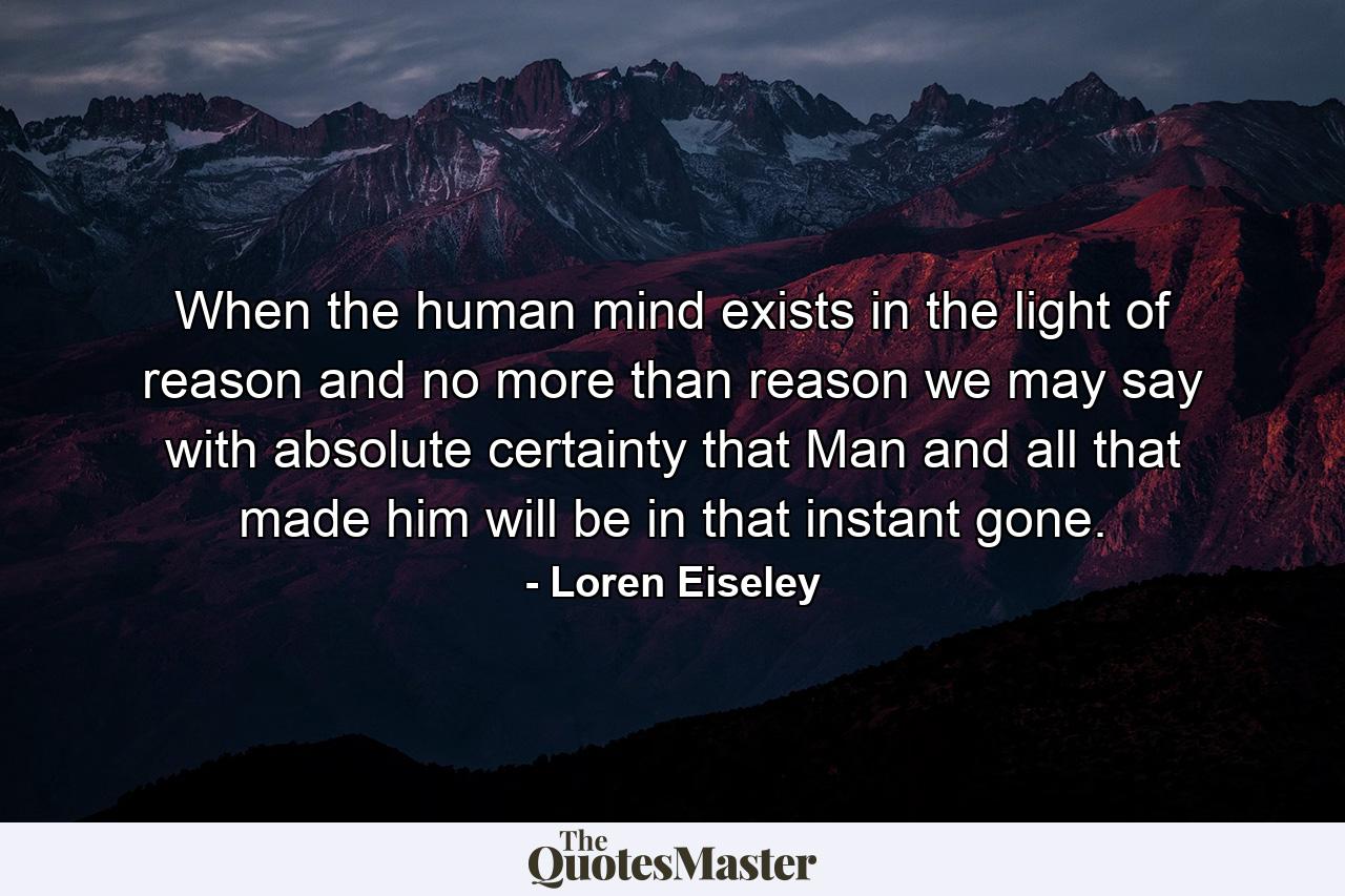 When the human mind exists in the light of reason and no more than reason  we may say with absolute certainty that Man and all that made him will be in that instant gone. - Quote by Loren Eiseley