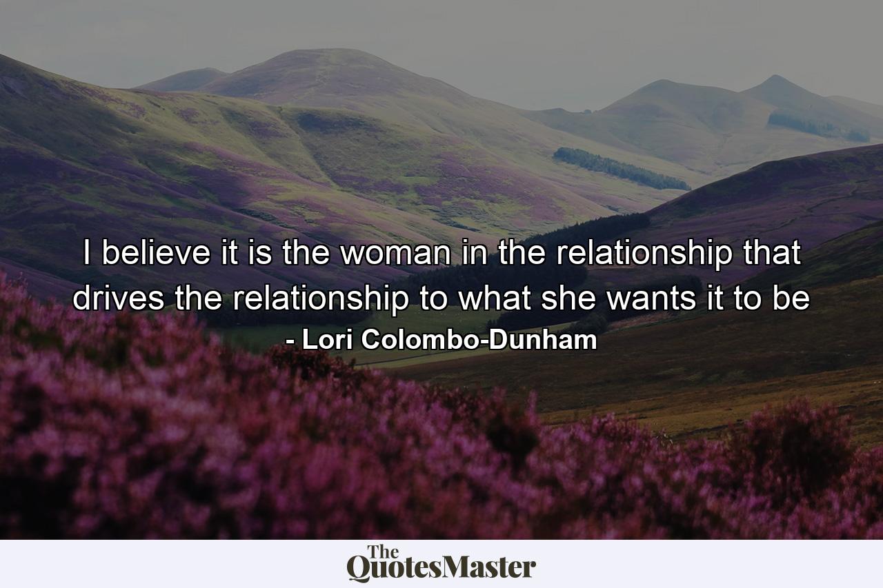 I believe it is the woman in the relationship that drives the relationship to what she wants it to be - Quote by Lori Colombo-Dunham