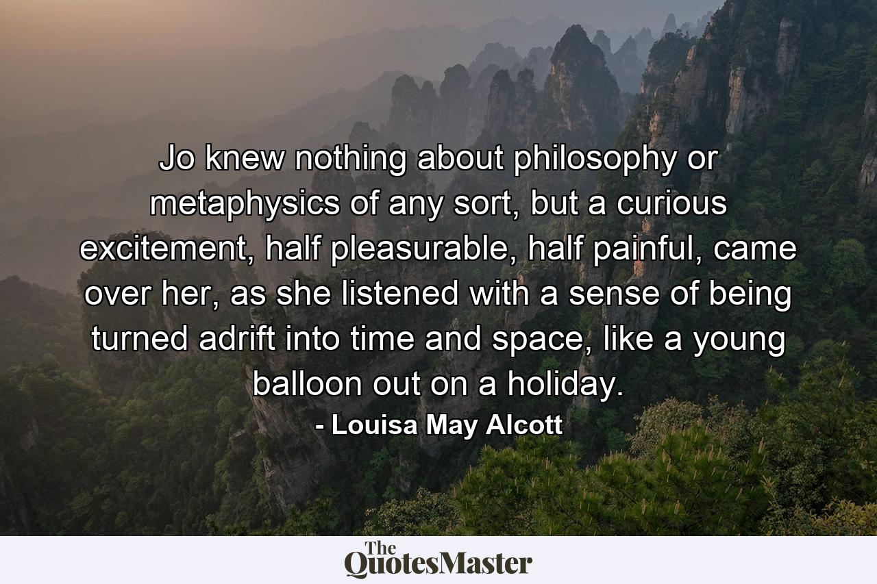 Jo knew nothing about philosophy or metaphysics of any sort, but a curious excitement, half pleasurable, half painful, came over her, as she listened with a sense of being turned adrift into time and space, like a young balloon out on a holiday. - Quote by Louisa May Alcott