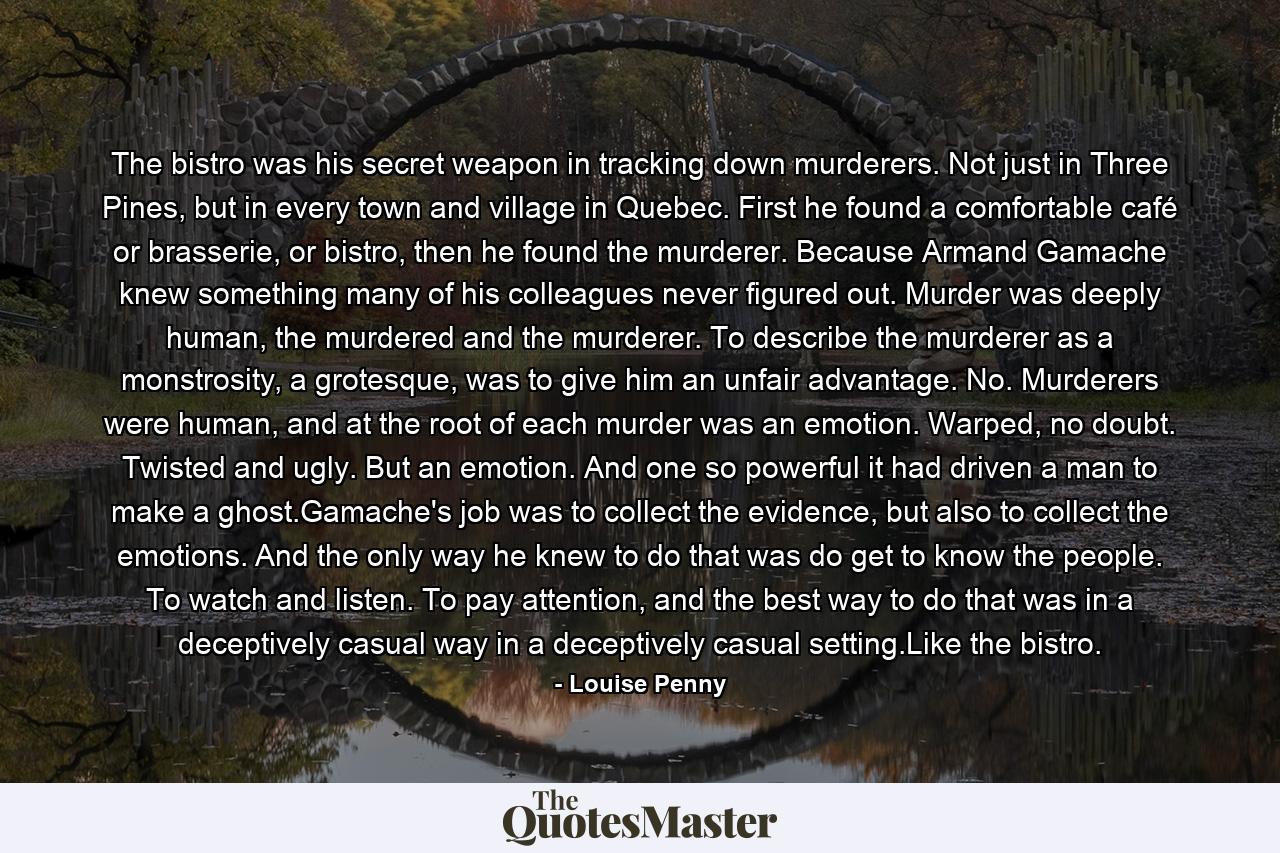 The bistro was his secret weapon in tracking down murderers. Not just in Three Pines, but in every town and village in Quebec. First he found a comfortable café or brasserie, or bistro, then he found the murderer. Because Armand Gamache knew something many of his colleagues never figured out. Murder was deeply human, the murdered and the murderer. To describe the murderer as a monstrosity, a grotesque, was to give him an unfair advantage. No. Murderers were human, and at the root of each murder was an emotion. Warped, no doubt. Twisted and ugly. But an emotion. And one so powerful it had driven a man to make a ghost.Gamache's job was to collect the evidence, but also to collect the emotions. And the only way he knew to do that was do get to know the people. To watch and listen. To pay attention, and the best way to do that was in a deceptively casual way in a deceptively casual setting.Like the bistro. - Quote by Louise Penny