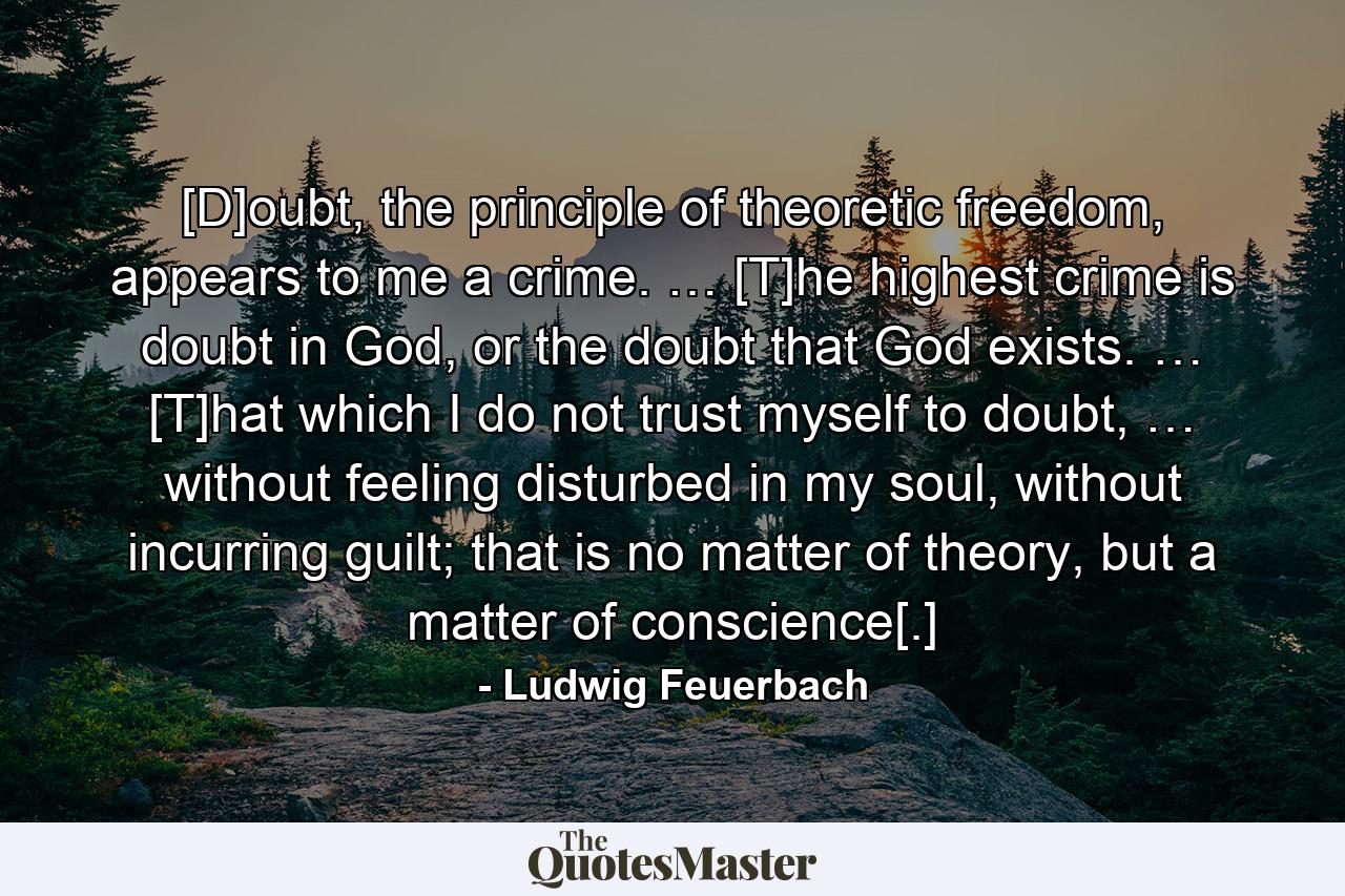 [D]oubt, the principle of theoretic freedom, appears to me a crime. … [T]he highest crime is doubt in God, or the doubt that God exists. … [T]hat which I do not trust myself to doubt, … without feeling disturbed in my soul, without incurring guilt; that is no matter of theory, but a matter of conscience[.] - Quote by Ludwig Feuerbach