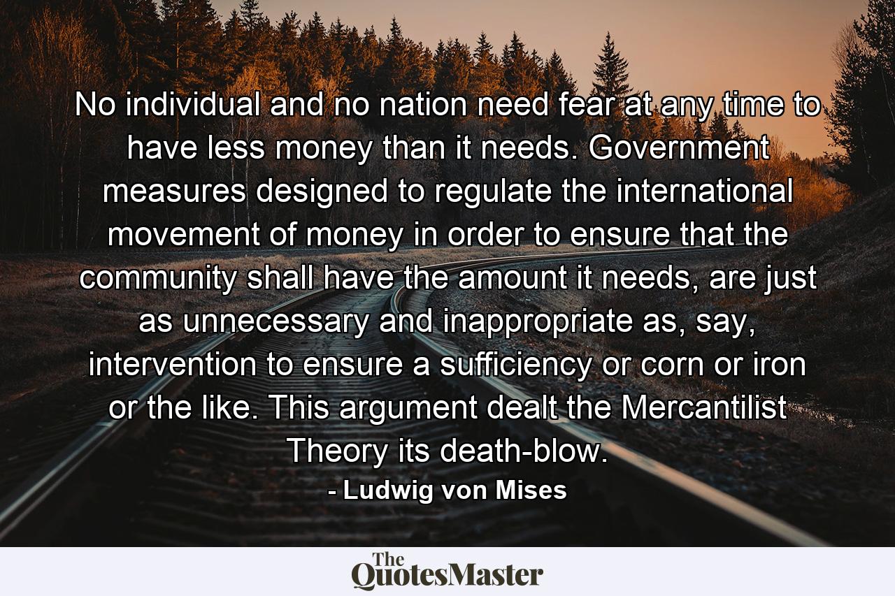 No individual and no nation need fear at any time to have less money than it needs. Government measures designed to regulate the international movement of money in order to ensure that the community shall have the amount it needs, are just as unnecessary and inappropriate as, say, intervention to ensure a sufficiency or corn or iron or the like. This argument dealt the Mercantilist Theory its death-blow. - Quote by Ludwig von Mises