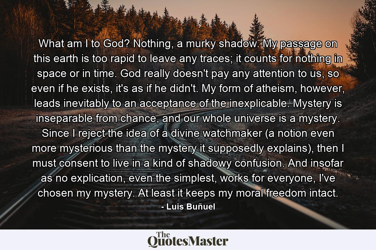 What am I to God? Nothing, a murky shadow. My passage on this earth is too rapid to leave any traces; it counts for nothing in space or in time. God really doesn't pay any attention to us, so even if he exists, it's as if he didn't. My form of atheism, however, leads inevitably to an acceptance of the inexplicable. Mystery is inseparable from chance, and our whole universe is a mystery. Since I reject the idea of a divine watchmaker (a notion even more mysterious than the mystery it supposedly explains), then I must consent to live in a kind of shadowy confusion. And insofar as no explication, even the simplest, works for everyone, I've chosen my mystery. At least it keeps my moral freedom intact. - Quote by Luis Buñuel